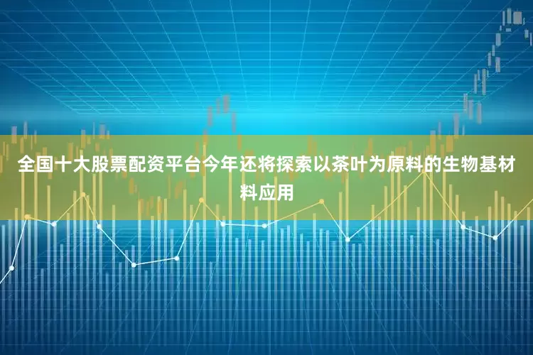 全国十大股票配资平台今年还将探索以茶叶为原料的生物基材料应用