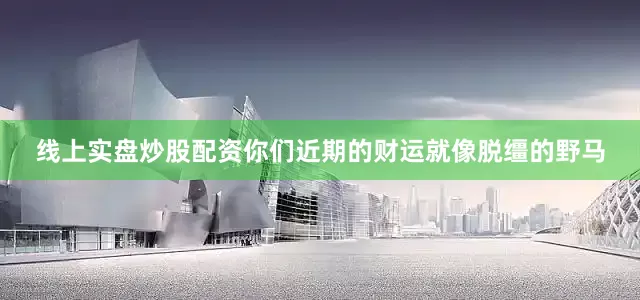 线上实盘炒股配资你们近期的财运就像脱缰的野马