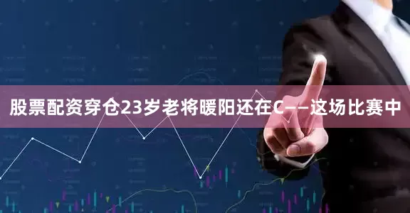 股票配资穿仓23岁老将暖阳还在C——这场比赛中
