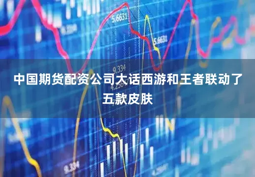 中国期货配资公司大话西游和王者联动了五款皮肤