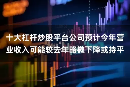 十大杠杆炒股平台公司预计今年营业收入可能较去年略微下降或持平