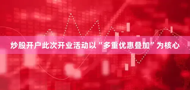 炒股开户此次开业活动以“多重优惠叠加”为核心