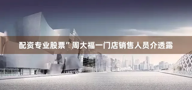 配资专业股票”周大福一门店销售人员介透露